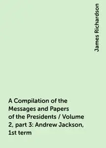 «A Compilation of the Messages and Papers of the Presidents / Volume 2, part 3: Andrew Jackson, 1st term» by James Richa