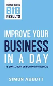 Improve Your Business In a Day: The Small Book on Getting Big Results