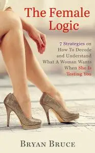 The Female Logic: 7 Strategies on How To Decode and Understand What A Woman Wants When She Is Testing You