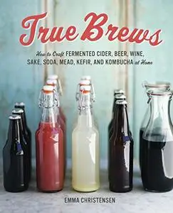 True Brews: How to Craft Fermented Cider, Beer, Wine, Sake, Soda, Kefir, and Kombucha at Home