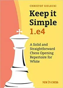 Keep It Simple: 1.e4: A Solid and Straightforward Chess Opening Repertoire for White