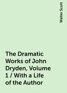 «The Dramatic Works of John Dryden, Volume 1 / With a Life of the Author» by Walter Scott