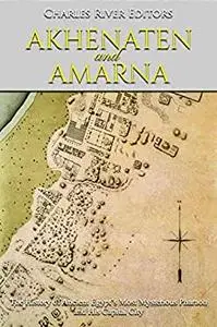 Akhenaten and Amarna: The History of Ancient Egypt’s Most Mysterious Pharaoh and His Capital City