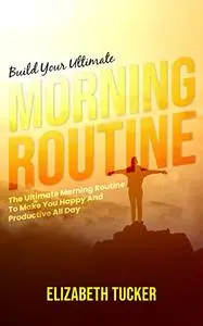 Build Your Ultimate Morning Routine: The Ultimate Morning Routine To Make You Happy And Productive All Day