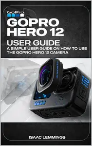 GOPRO HERO 12 USER GUIDE: A SIMPLE USER GUIDE ON HOW TO USE THE GOPRO HERO 12 CAMERA EFFECTIVELY.