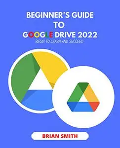 BEGINNER'S GUIDE TO GOOGLE DRIVE 2022: BEGIN TO LEARN AND SUCCEED
