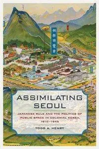 Assimilating Seoul : Japanese Rule and the Politics of Public Space in Colonial Korea, 1910–1945
