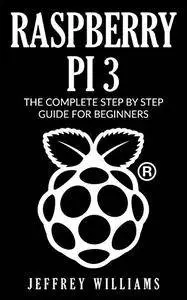 Raspberry Pi 3: The Complete Step by Step Guide for Beginners