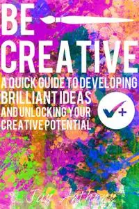 Be Creative - A Quick Guide to Developing Brilliant Ideas & Unlocking Your Creative Potential