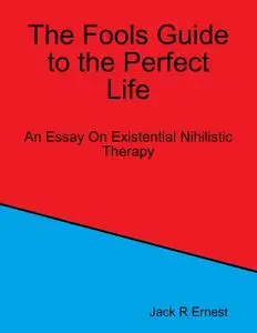 «The Fools Guide to the Perfect Life: An Essay On Existential Nihilistic Therapy» by Jack R Ernest