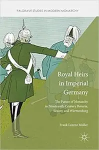 Royal Heirs in Imperial Germany: The Future of Monarchy in Nineteenth-Century Bavaria, Saxony and Württemberg