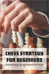 Chess Strategy For Beginners: Amazing Strategy and Techniques For New Players: Chess Tips and Tricks