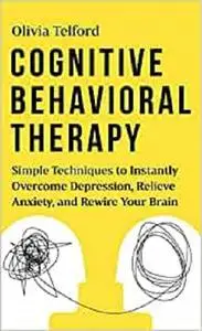 Cognitive Behavioral Therapy: Simple Techniques to Instantly Overcome Depression, Relieve Anxiety, and Rewire Your Brain