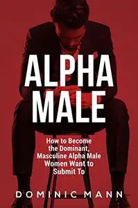 Attract Women: How to Become the Dominant, Masculine Alpha Male Women Want to Submit To