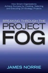 Breaking Through the Project Fog: How Smart Organizations Achieve Success by Creating, Selecting and Executing On-Strategy Proj