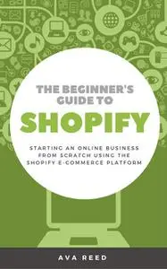 «The Beginner's Guide to Shopify: Starting an Online Business from Scratch Using the Shopify E-Commerce Platform» by Ava