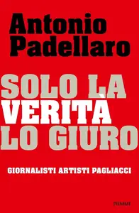 Antonio Padellaro - Solo la verità lo giuro. Giornalisti Artisti Pagliacci