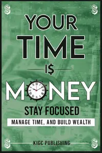 Your Time is Money: Stay Focused, Manage Time, and Build Wealth