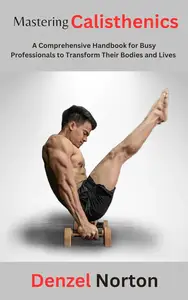 Mastering Calisthenics: A Comprehensive Handbook for Busy Professionals to Transform Their Bodies and Lives