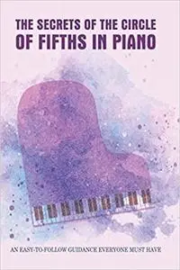 The Secrets Of The Circle Of Fifths In Piano: An Easy-To-Follow Guidance Everyone Must Have: Learn To Play Piano