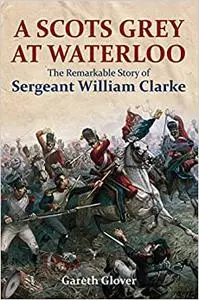 A Scots Grey at Waterloo: The Remarkable Story of Sergeant William Clarke