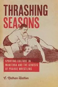 Thrashing Seasons : Sporting Culture in Manitoba and the Genesis of Prairie Wrestling