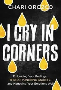 I Cry in Corners: Embracing Your Feelings, Throat-Punching Anxiety, and Managing Your Emotions Well