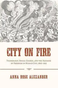 City on Fire : Technology, Social Change, and the Hazards of Progress in Mexico City, 1860-1910