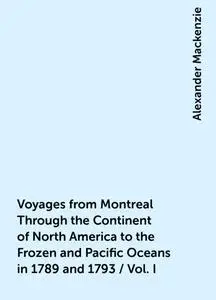 «Voyages from Montreal Through the Continent of North America to the Frozen and Pacific Oceans in 1789 and 1793 / Vol. I