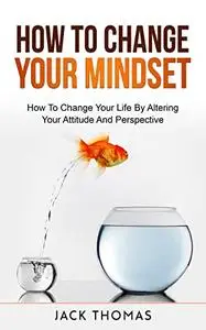 How To Change Your Mindset : How To Change Your Life By Altering Your Attitude And Perspective