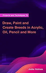 Projects and Techniques To Draw, Paint and Create Breeds in Acrylic, Oil, Pencil and More