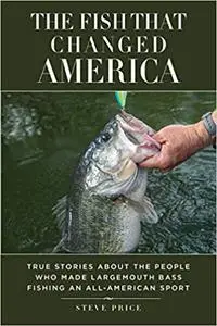 The Fish That Changed America: True Stories about the People Who Made Largemouth Bass Fishing an All-American Sport