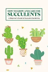 How to Grow and Care for Succulents: A Beginner's Guide to Succulent Gardening: Guide to Growing Succulents