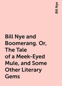 «Bill Nye and Boomerang. Or, The Tale of a Meek-Eyed Mule, and Some Other Literary Gems» by Bill Nye