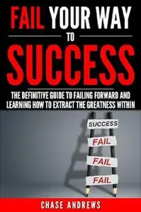 «Fail Your Way to Success – The Definitive Guide to Failing Forward and Learning How to Extract The Greatness Within» by