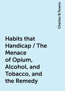 «Habits that Handicap / The Menace of Opium, Alcohol, and Tobacco, and the Remedy» by Charles B.Towns