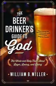 «The Beer Drinker's Guide to God: The Whole and Holy Truth About Lager, Loving, and Living» by William B. Miller