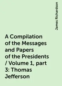 «A Compilation of the Messages and Papers of the Presidents / Volume 1, part 3: Thomas Jefferson» by James Richardson