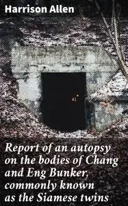 «Report of an autopsy on the bodies of Chang and Eng Bunker, commonly known as the Siamese twins» by Allen Harrison