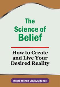The Science of Belief: How to Create and Live Your Desired Reality