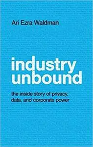 Industry Unbound: The Inside Story of Privacy, Data, and Corporate Power