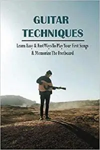 Guitar Techniques: Learn Easy & Fast Ways To Play Your First Songs & Memorize The Fretboard