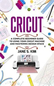 Cricut: A Complete Beginner Guide To Using Your Cricut Machine and Mastering Design Space