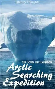 «Arctic Searching Expedition (Sir John Richardson) – comprehensive & illustrated – (Literary Thoughts Edition)» by Sir J