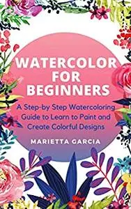 Watercolor for Beginners: A Step By Step Watercoloring Guide to Learn to Paint and Create Colorful Designs