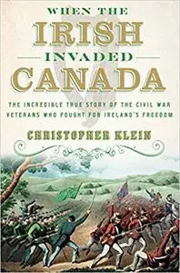 When the Irish Invaded Canada: The Incredible True Story of the Civil War Veterans Who Fought for Ireland's Freedom