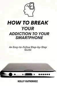 How to Break Your Addiction to Your Smartphone: An Easy-to-Follow Step-by-Step Guide