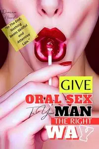 Give Oral Sex To Your Man The Right Way: Tips On How To Give Him Oral Sex Like A Pro