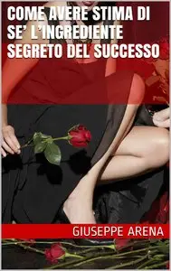 Giuseppe Arena – COME AVERE STIMA DI SE’ L’ingrediente segreto del Successo