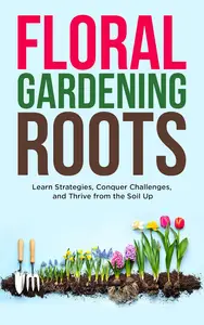 Floral Gardening Roots: Learn Strategies, Conquer Challenges, and Thrive from the Soil Up